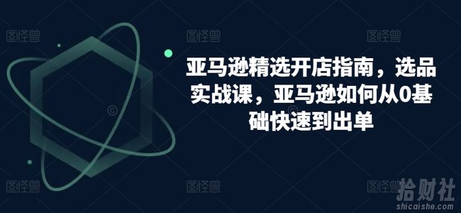 亚马逊精选开店指南,选品实战课,亚马逊如何从0基础快速到出单
