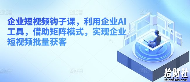 企业短视频钩子课,利用企业AI工具,借助矩阵模式,实现企业短视频批量获客
