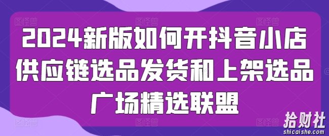 2024新版如何开抖音小店供应链选品发货和上架选品广场精选联盟