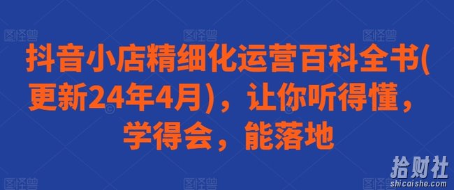 抖音小店精细化运营百科全书(更新24年4月),让你听得懂,学得会,能落地