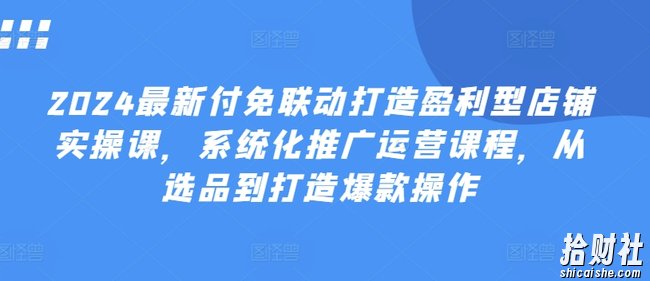 2024最新付免联动打造盈利型店铺实操课,系统化推广运营课程,从选品到打造爆款操作
