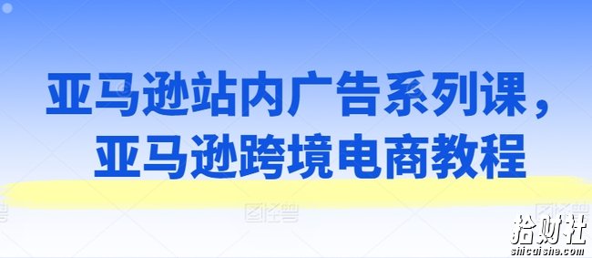 亚马逊站内广告系列课,亚马逊跨境电商教程