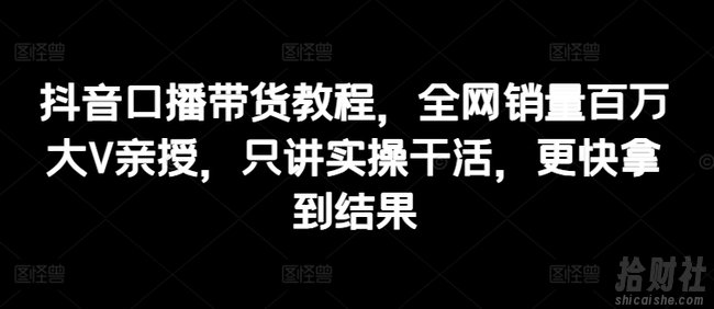 抖音口播带货教程,全网销量百万大V亲授,只讲实操干活,更快拿到结果