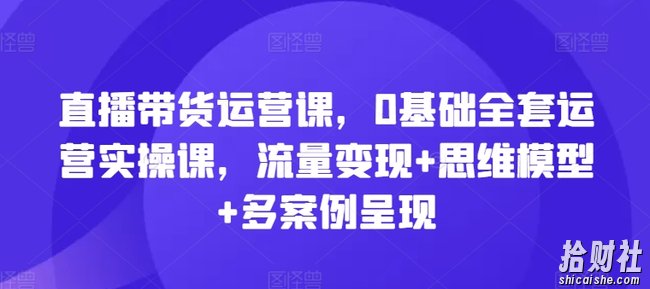 直播带货运营课，0基础全套运营实操课，流量变现+思维模型+多案例呈现