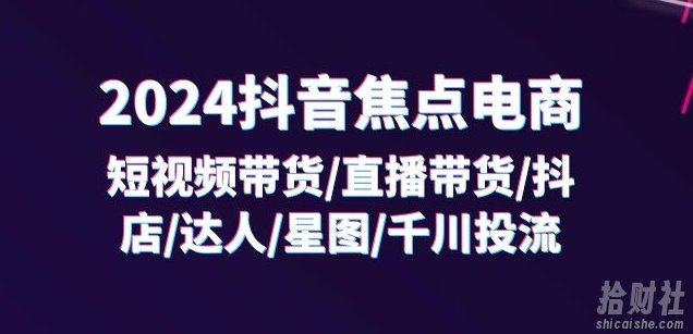 2024抖音焦点电商:短视频带货/直播带货/抖店/达人/星图/千川投流/32节课