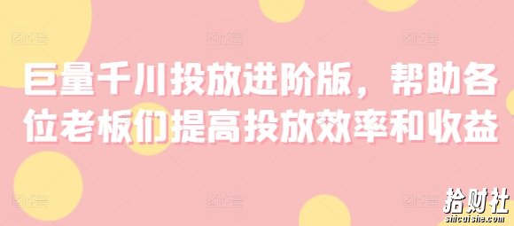 巨量千川投放进阶版，帮助各位老板们提高投放效率和收益