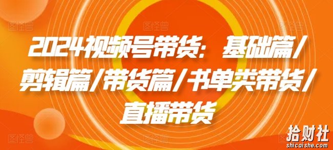 2024视频号带货：基础篇/剪辑篇/带货篇/书单类带货/直播带货