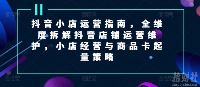 抖音小店运营指南,全维度拆解抖音店铺运营维护,小店经营与商品卡起量策略