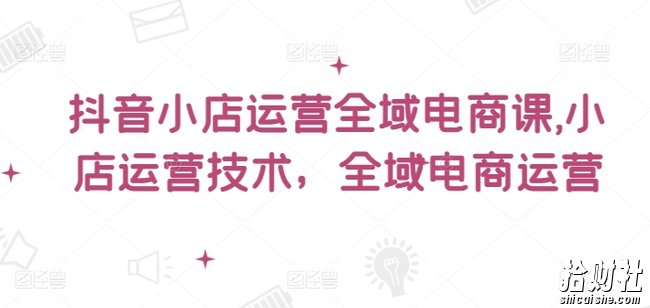 抖音小店运营全域电商课，小店运营技术，全域电商运营