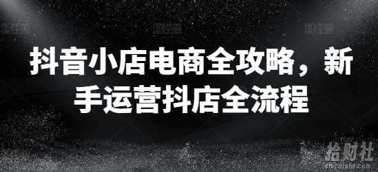 抖音小店电商全攻略,新手运营抖店全流程