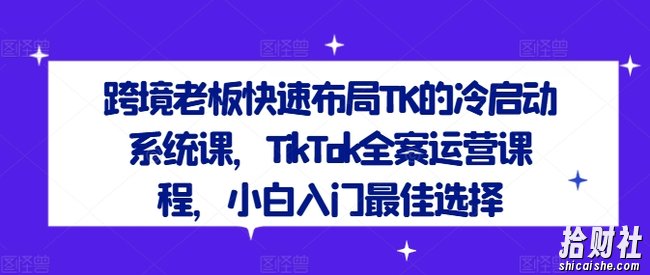 跨境老板快速布局TK的冷启动系统课,TikTok全案运营课程,小白入门最佳选择