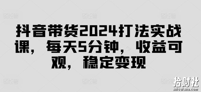 抖音带货2024打法实战课，每天5分钟，收益可观，稳定变现【揭秘】