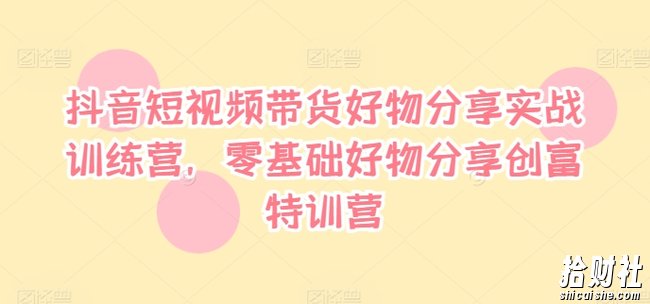抖音短视频带货好物分享实战训练营,零基础好物分享创富特训营