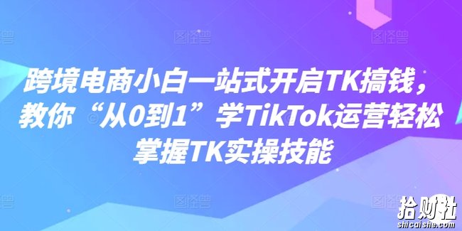 跨境电商小白一站式开启TK搞钱,教你“从0到1”学TikTok运营轻松掌握TK实操技能