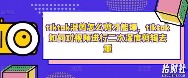 tiktok混剪怎么剪才能爆,tiktok如何对视频进行二次深度剪辑去重