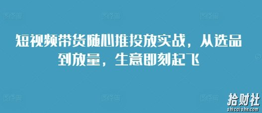 短视频带货随心推投放实战,从选品到放量,生意即刻起飞