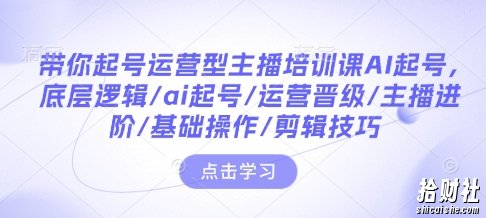 带你起号运营型主播培训课AI起号,底层逻辑/ai起号/运营晋级/主播进阶/基础操作/剪辑技巧