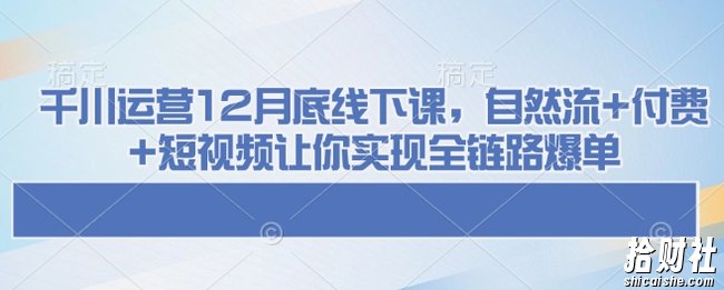 千川运营12月底线下课,自然流+付费+短视频让你实现全链路爆单