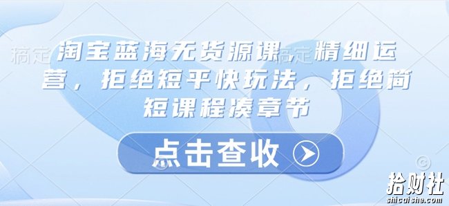 淘宝蓝海无货源课，精细运营，拒绝短平快玩法，拒绝简短课程凑章节