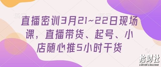 直播密训3月21~22日现场课，直播带货、起号、小店随心推5小时干货