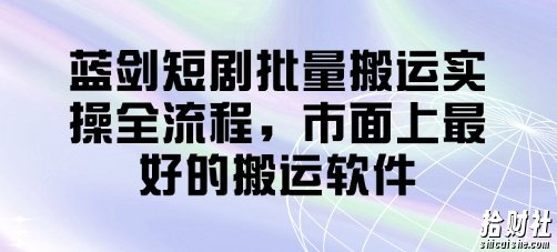 蓝剑短剧批量搬运实操全流程,市面上最好的搬运软件