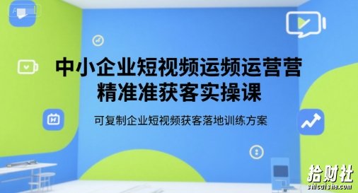 中小企业短视频运营精准获客实操课，可复制企业短视频获客落地训练方案