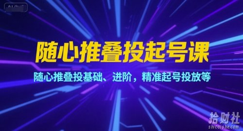 随心推叠投起号课,随心推叠投基础、进阶,精准起号投放等