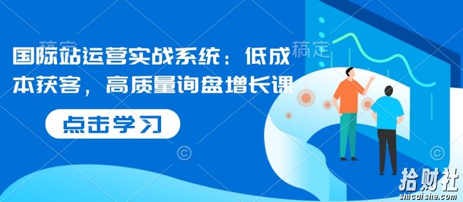 国际站运营实战系统:低成本获客,高质量询盘增长课(更新)