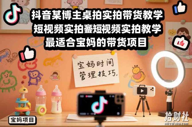 抖音某博主桌拍实拍带货教学,短视频实拍教学,最适合宝妈的带货项目