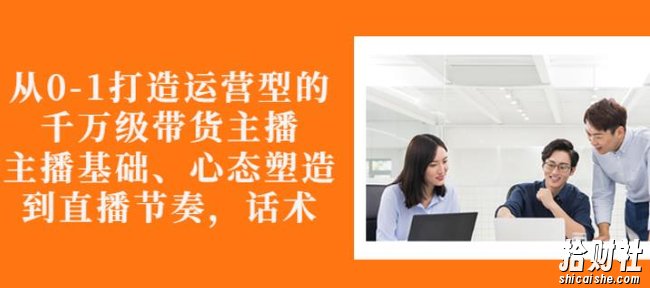 从0-1打造运营型的带货主播:主播基础、心态塑造,能力培养到直播节奏,话术进行全面讲解
