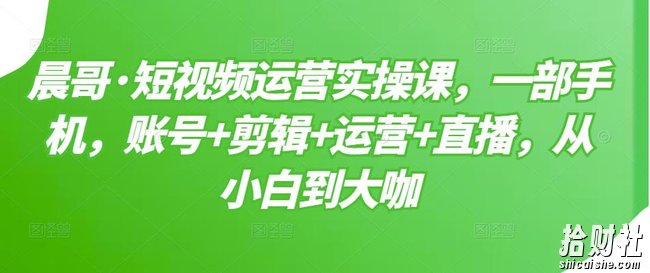 晨哥·短视频运营实操课，一部手机，账号+剪辑+运营+直播，从小白到大咖