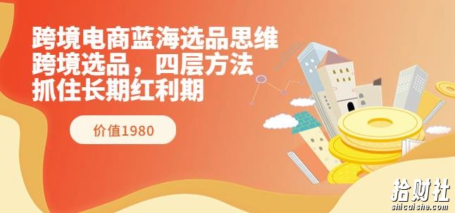跨境电商蓝海选品思维:跨境选品,四层方法,抓住长期红利期(价值1980)