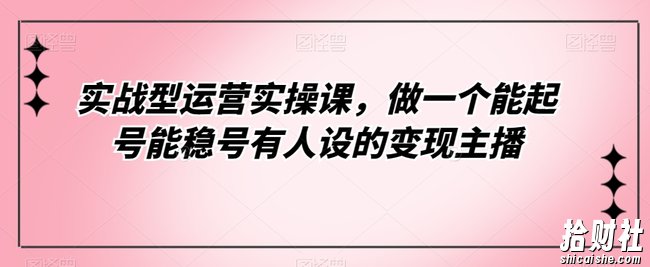 实战型运营实操课,做一个能起号能稳号有人设的变现主播