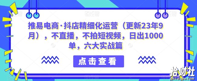 推易电商·抖店精细化运营(更新23年9月),不直播,不拍短视频,日出1000单,六大实战篇