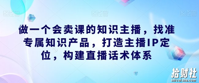 做一个会卖课的知识主播,找准专属知识产品,打造主播IP定位,构建直播话术体系