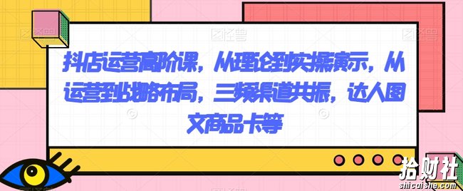 抖店运营高阶课,从理论到实操演示,从运营到战略布局,三频渠道共振,达人图文商品卡等