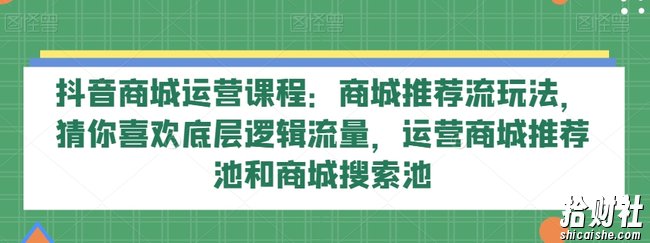 抖音商城运营课程：商城推荐流玩法，猜你喜欢底层逻辑流量，运营商城推荐池和商城搜索池