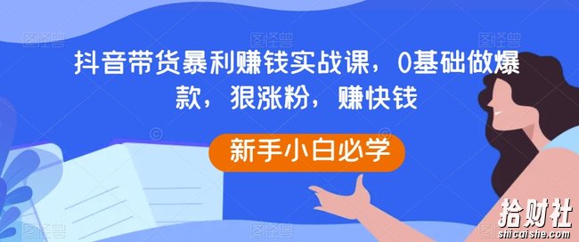 抖音带货暴利賺米实战课，0基础做爆款，狠涨粉，赚快钱