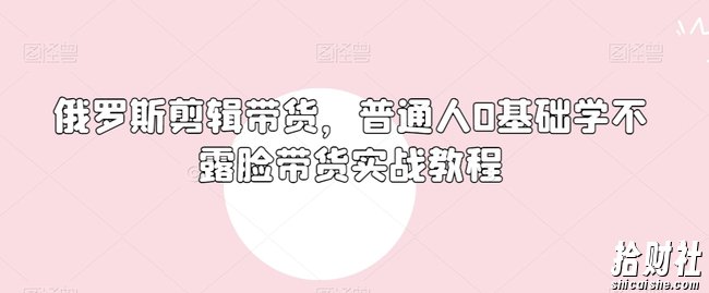 俄罗斯产品剪辑带货,普通人0基础学不露脸带货实战教程
