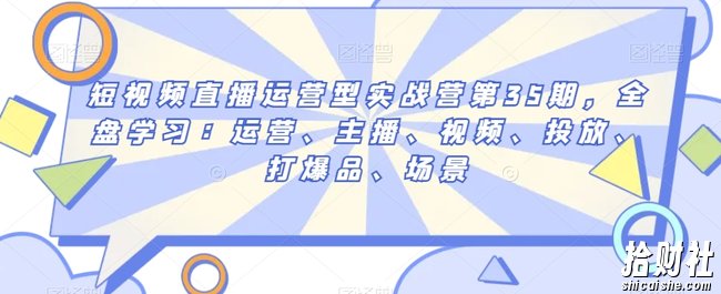 短视频直播运营型实战营第35期，全盘学习：运营、主播、视频、投放、打爆品、场景