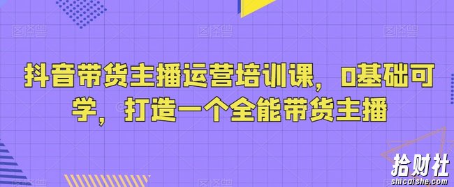 抖音带货主播运营培训课,0基础可学,打造一个全能带货主播