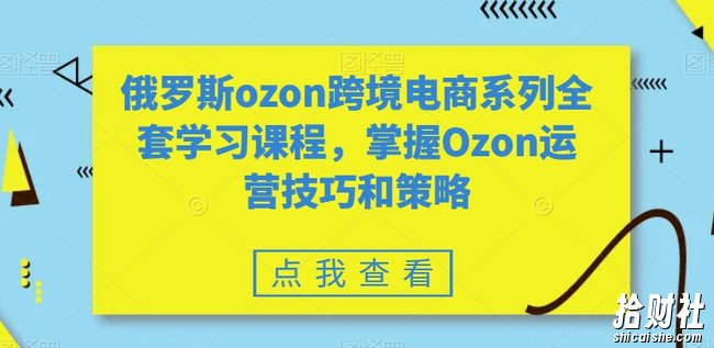 俄罗斯ozon跨境电商系列全套学习课程,掌握Ozon运营技巧和策略
