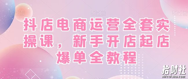 抖店电商运营全套实操课,新手开店起店爆单全教程