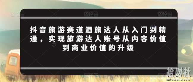 抖音旅游赛道酒旅达人从入门到精通,实现旅游达人账号从内容价值到商业价值的升级