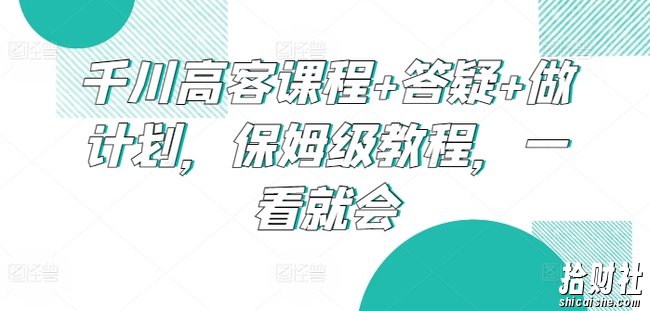 千川高客课程+答疑+做计划,保姆级教程,一看就会