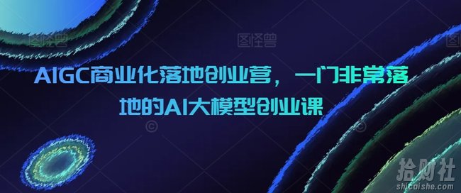 AIGC商业化落地创业营,一门非常落地的AI大模型创业课