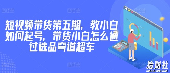 价值2980短视频带货第五期，教小白如何起号，带货小白怎么通过选品弯道超车