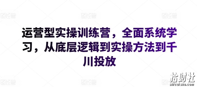 运营型实操训练营，全面系统学习，从底层逻辑到实操方法到千川投放