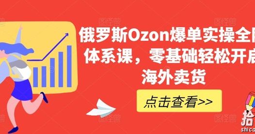 俄罗斯Ozon爆单实操全阶体系课,零基础轻松开启海外卖货