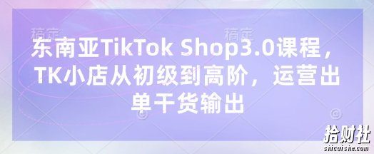 东南亚TikTok Shop3.0课程,TK小店从初级到高阶,运营出单干货输出